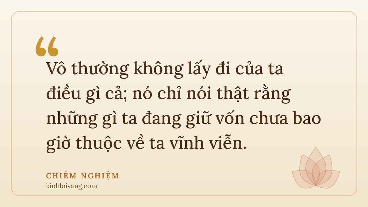 vô thường dạy ta - Chiêm nghiệm: Vô thường không lấy đi của ta điều gì cả; nó chỉ nói thật rằng những gì ta đang giữ vốn ch